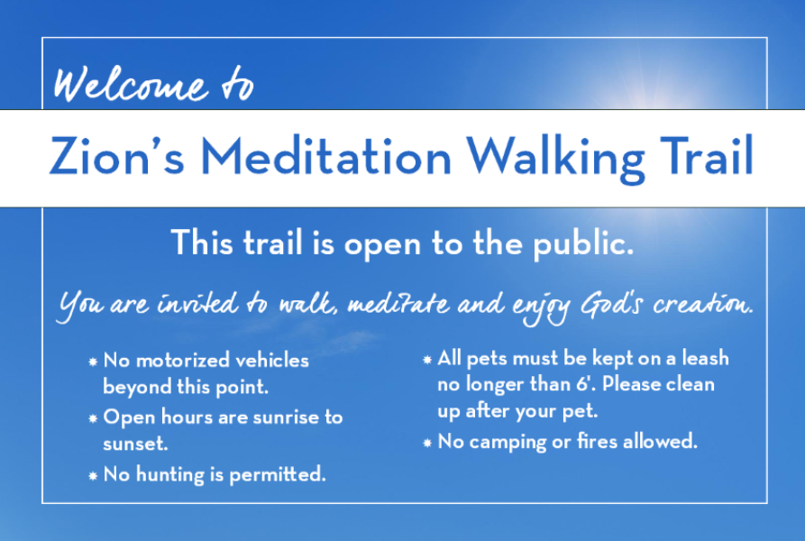 Welcome to Zion's Meditation Walking Trail! This trail is open to the public. You are invited to walk, meditate, and enjoy God's creation. * No motorized vehicles * Open hours are sunrise to Sunset * No hunting is permitted * All pets must be kept on a leash no longer than 6'. Please clean up after your pet. * No camping or fires allowed.